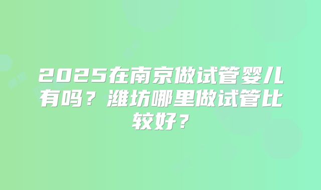 2025在南京做试管婴儿有吗？潍坊哪里做试管比较好？