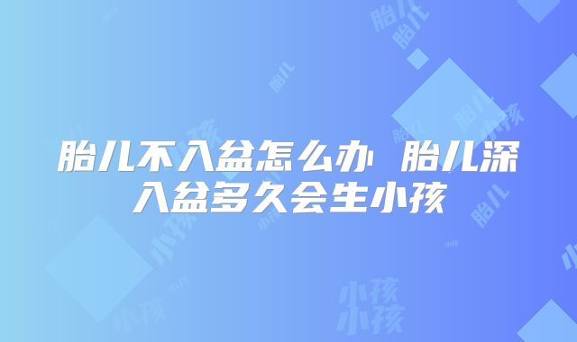 胎儿不入盆怎么办 胎儿深入盆多久会生小孩