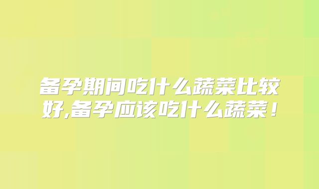 备孕期间吃什么蔬菜比较好,备孕应该吃什么蔬菜！