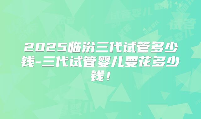 2025临汾三代试管多少钱-三代试管婴儿要花多少钱！