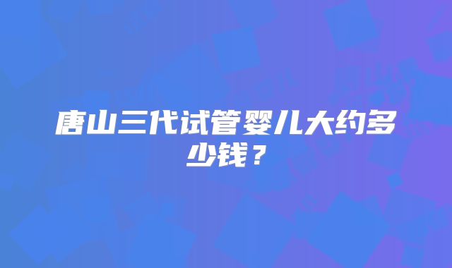 唐山三代试管婴儿大约多少钱？