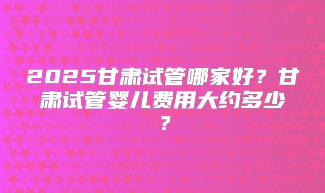2025甘肃试管哪家好?甘肃试管婴儿费用大约多少?