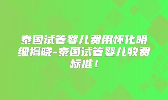 泰国试管婴儿费用怀化明细揭晓-泰国试管婴儿收费标准！