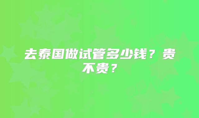 去泰国做试管多少钱？贵不贵？