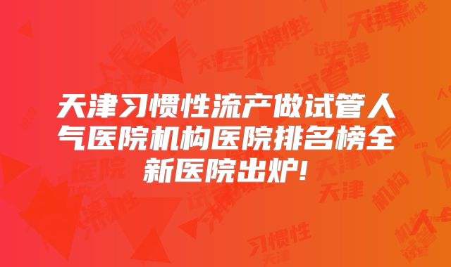 天津习惯性流产做试管人气医院机构医院排名榜全新医院出炉!