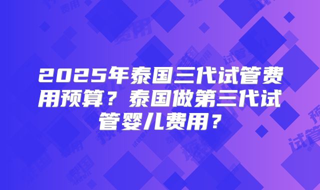 2025年泰国三代试管费用预算？泰国做第三代试管婴儿费用？