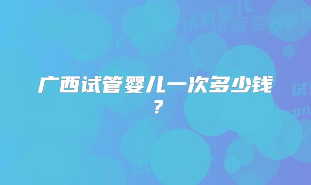 广西试管婴儿一次多少钱？
