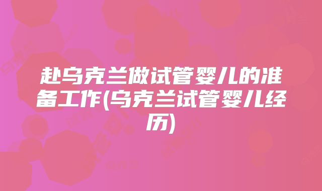 赴乌克兰做试管婴儿的准备工作(乌克兰试管婴儿经历)
