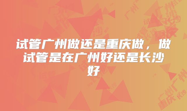 试管广州做还是重庆做,做试管是在广州好还是长沙好