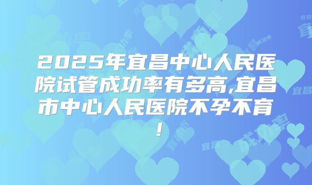 2025年宜昌中心人民医院试管成功率有多高,宜昌市中心人民医院不孕不育！