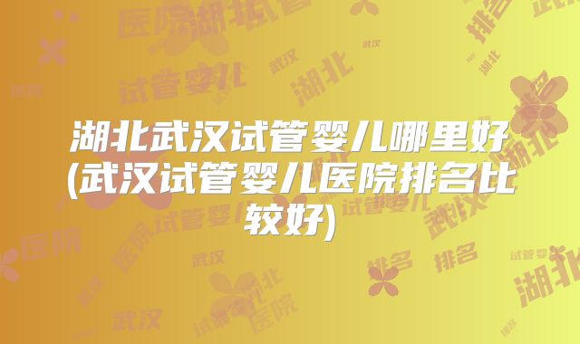 湖北武汉试管婴儿哪里好(武汉试管婴儿医院排名比较好)