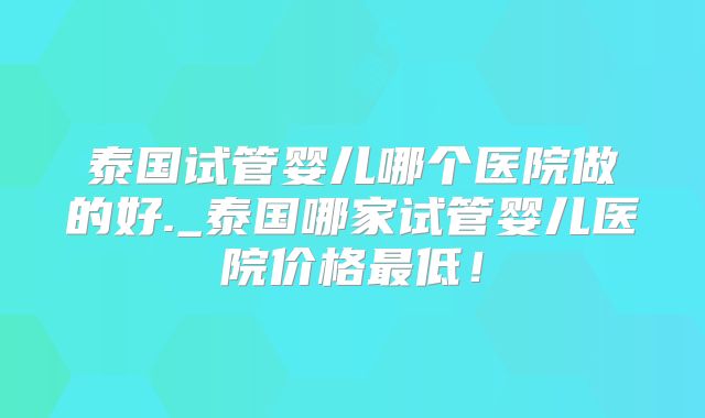 泰国试管婴儿哪个医院做的好._泰国哪家试管婴儿医院价格最低！