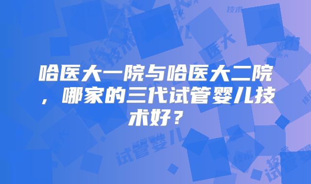 哈医大一院与哈医大二院，哪家的三代试管婴儿技术好？