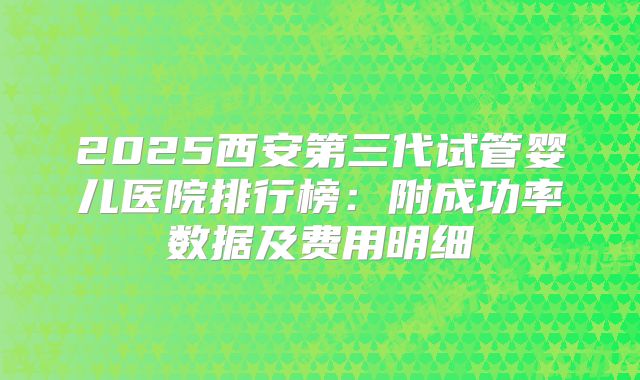 2025西安第三代试管婴儿医院排行榜：附成功率数据及费用明细