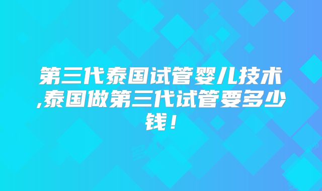 第三代泰国试管婴儿技术,泰国做第三代试管要多少钱！