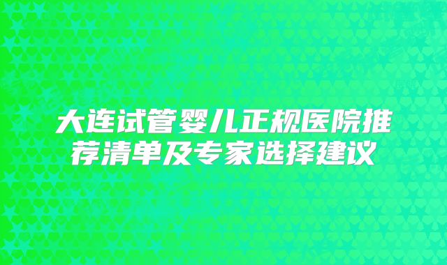 大连试管婴儿正规医院推荐清单及专家选择建议
