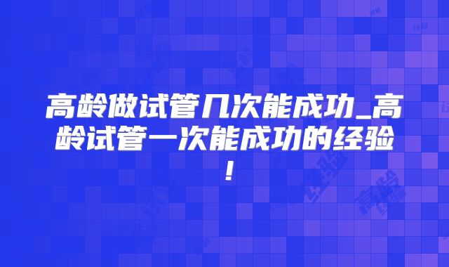 高龄做试管几次能成功_高龄试管一次能成功的经验!
