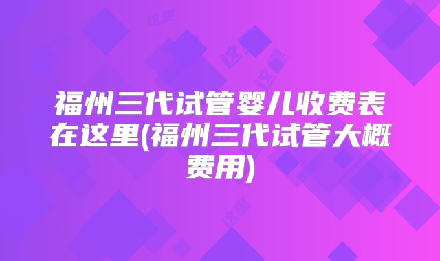 福州三代试管婴儿收费表在这里(福州三代试管大概费用)