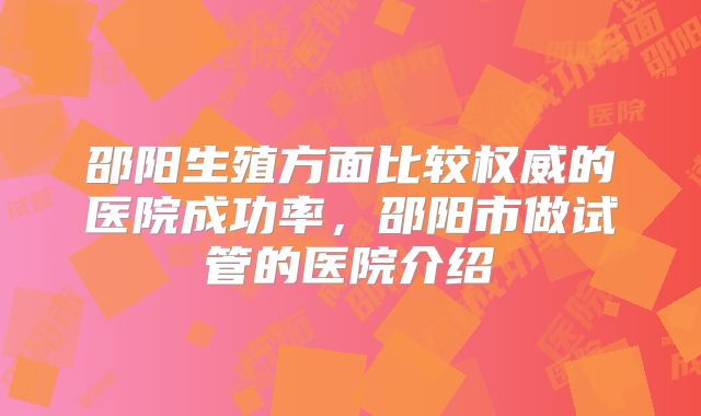 邵阳生殖方面比较权威的医院成功率，邵阳市做试管的医院介绍