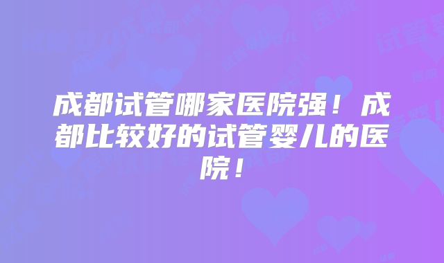 成都试管哪家医院强！成都比较好的试管婴儿的医院！