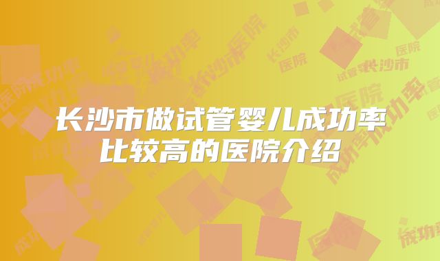 长沙市做试管婴儿成功率比较高的医院介绍