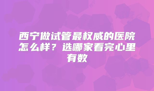西宁做试管最权威的医院怎么样？选哪家看完心里有数