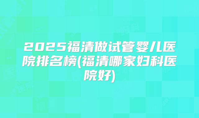 2025福清做试管婴儿医院排名榜(福清哪家妇科医院好)