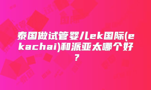 泰国做试管婴儿ek国际(ekachai)和派亚太哪个好？