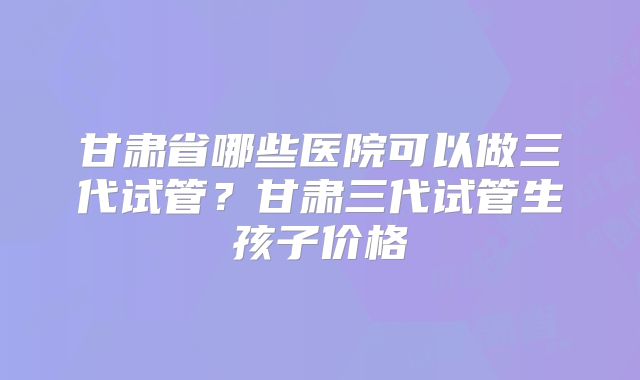 甘肃省哪些医院可以做三代试管?甘肃三代试管生孩子价格