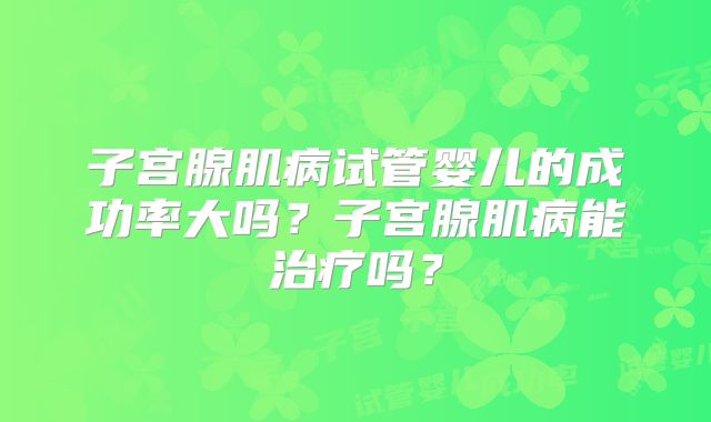 子宫腺肌病试管婴儿的成功率大吗?子宫腺肌病能治疗吗?