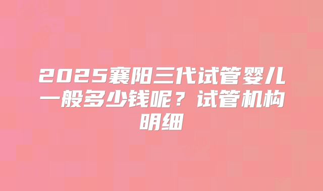 2025襄阳三代试管婴儿一般多少钱呢？试管机构明细