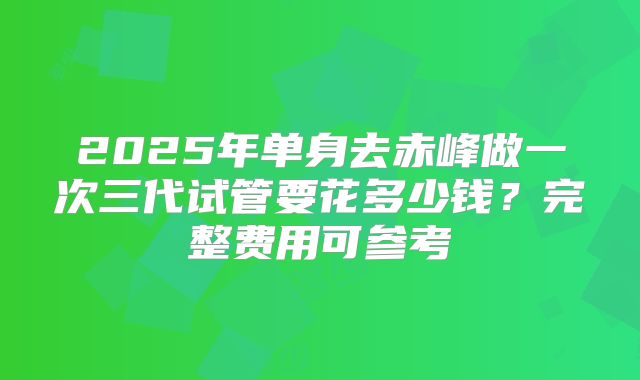 2025年单身去赤峰做一次三代试管要花多少钱？完整费用可参考