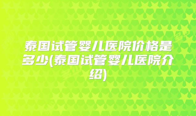 泰国试管婴儿医院价格是多少(泰国试管婴儿医院介绍)