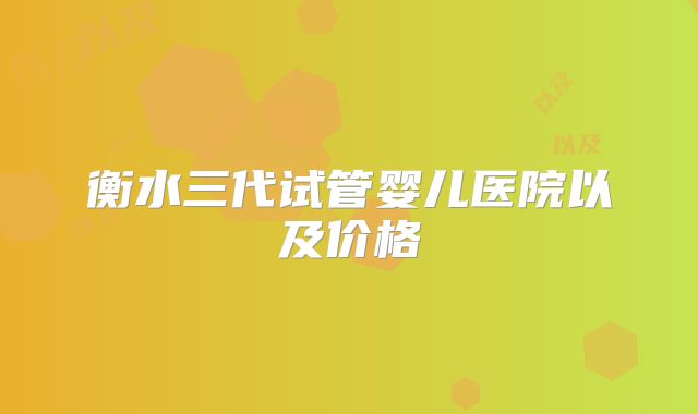 衡水三代试管婴儿医院以及价格