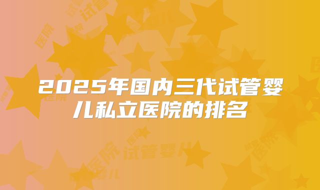 2025年国内三代试管婴儿私立医院的排名