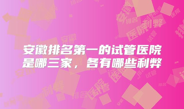 安徽排名第一的试管医院是哪三家,各有哪些利弊