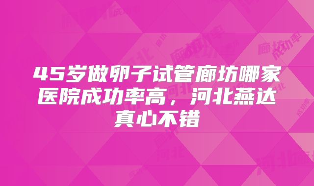 45岁做卵子试管廊坊哪家医院成功率高,河北燕达真心不错