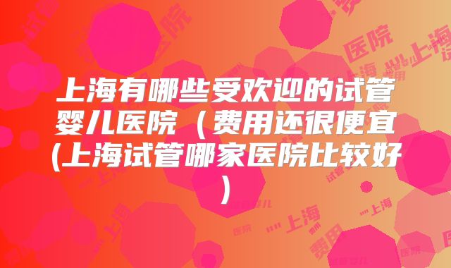 上海有哪些受欢迎的试管婴儿医院(费用还很便宜(上海试管哪家医院比较好)