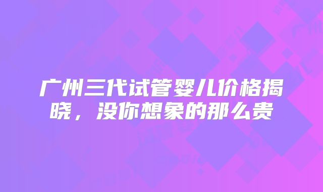 广州三代试管婴儿价格揭晓，没你想象的那么贵