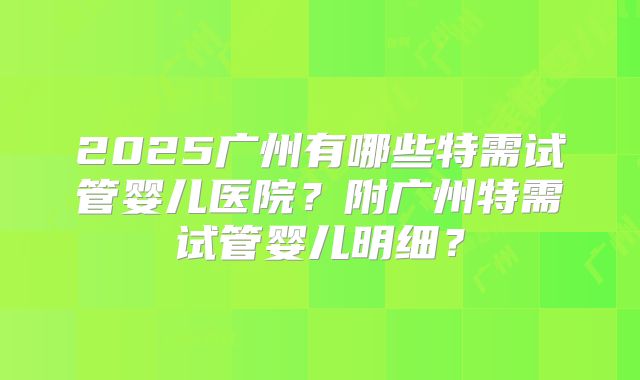 2025广州有哪些特需试管婴儿医院？附广州特需试管婴儿明细？