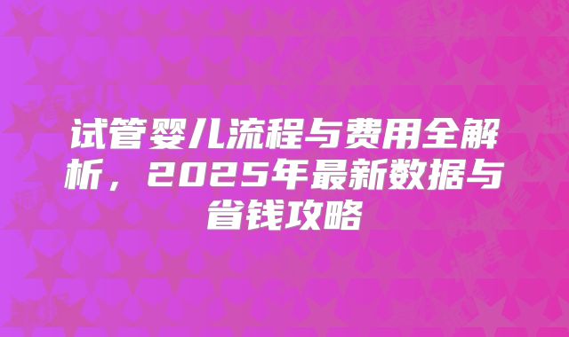 试管婴儿流程与费用全解析，2025年最新数据与省钱攻略