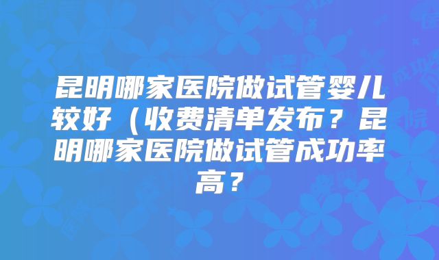 昆明哪家医院做试管婴儿较好(收费清单发布?昆明哪家医院做试管成功率高?
