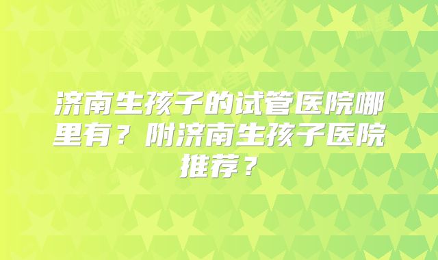 济南生孩子的试管医院哪里有？附济南生孩子医院推荐？