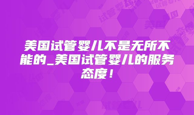 美国试管婴儿不是无所不能的_美国试管婴儿的服务态度！
