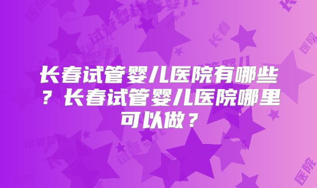 长春试管婴儿医院有哪些？长春试管婴儿医院哪里可以做？