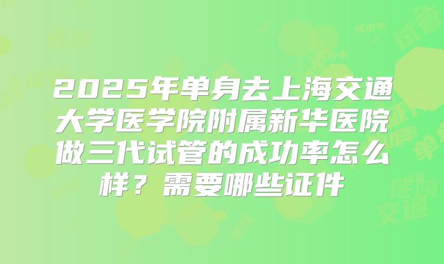 2025年单身去上海交通大学医学院附属新华医院做三代试管的成功率怎么样？需要哪些证件