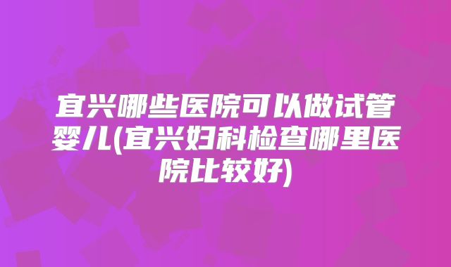 宜兴哪些医院可以做试管婴儿(宜兴妇科检查哪里医院比较好)