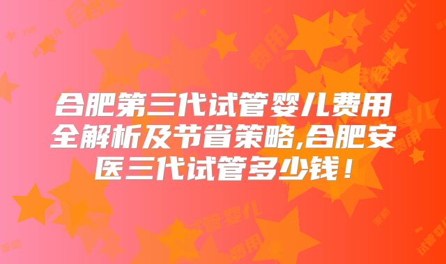 合肥第三代试管婴儿费用全解析及节省策略,合肥安医三代试管多少钱!