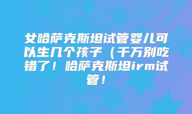 女哈萨克斯坦试管婴儿可以生几个孩子（千万别吃错了！哈萨克斯坦irm试管！