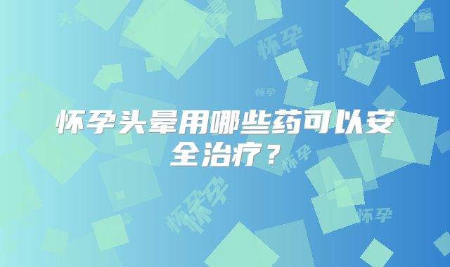 怀孕头晕用哪些药可以安全治疗?